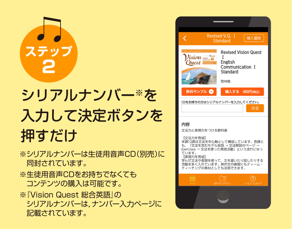 ステップ2 シリアルナンバー※入力して決定ボタンを押すだけ ※シリアルナンバーは生徒用音声CD（別売）　に同封されています。 ※生徒用音声CDをお持ちでなくてもコンテンツの購入は可能です。 ※『Vision Quest 総合英語』のシリアルナンバーは、ナンバー入力ページに記載されています。