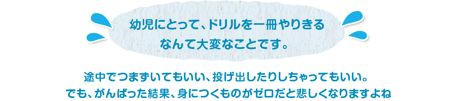 幼児にとって、ドリルを一冊やりきるなんて大変なことです。 途中でつまずいてもいい、投げ出したりしちゃってもいい。でも、がんばった結果、身につくものがゼロだと悲しくなりますよね