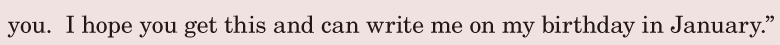 you. / I hope / you get this / and can write me / on my birthday / in January.” / 