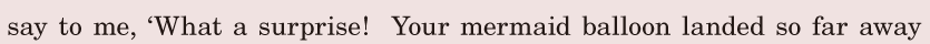 say to me, / ‘What a surprise! / Your mermaid balloon landed / so far away / 