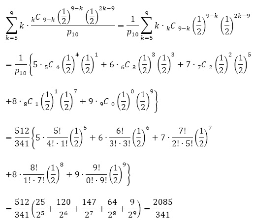 ∑_(k=5)^9▒k∙((_k^ )C  _(9-k)^  (1/2)^(9-k) (1/2)^(2k-9))/p_10 =1/p_10  ∑_(k=5)^9▒k∙(_k^ )C  _(9-k)^  (1/2)^(9-k) (1/2)^(2k-9)
        =1/p_10  {5∙(_5^ )C  _4^  (1/2)^4 (1/2)^1+6∙(_6^ )C  _3^  (1/2)^3 (1/2)^3+7∙(_7^ )C  _2^  (1/2)^2 (1/2)^5 ┤
          +8∙(_8^ )C  _1^  (1/2)^1 (1/2)^7+9∙(_9^ )C  _0^  (1/2)^0 ├ (1/2)^9 }
          =512/341 {5∙5!/(4!∙1!) (1/2)^5+6∙6!/(3!∙3!) (1/2)^6+7∙7!/(2!∙5!) (1/2)^7 ┤
            +8∙8!/(1!∙7!) (1/2)^8+9∙9!/(0!∙9!) ├ (1/2)^9 }
            =512/341 (25/2^5 +120/2^6 +147/2^7 +64/2^8 +9/2^9 )=2085/341