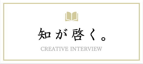 知が啓く。CREATIVE INTERVIEW