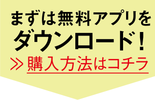 まずは無料アプリをダウンロード！ 購入方法はコチラ